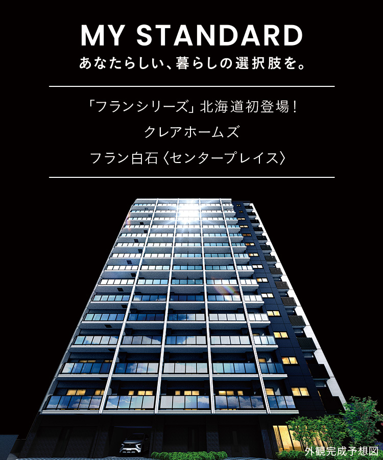 MY STANDARD あなたらしい、暮らしの選択肢を。自分らしさが詰まった、1LDK＆2LDKの新しいカタチ。「フランシリーズ」北海島初登場！クレアホームズフラン白石＜センタープレイス＞