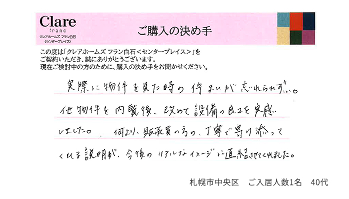 実際に物件を見た時の佇まいが忘れられず…。他物件を内覧後、改めて設備の良さを実感しました。何より販売員の方の、丁寧で寄り添ってくれる説明が、今後のリアルなイメージに直結させてくれました。 札幌市中央区 ご入居人数1名 40代