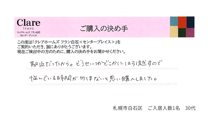 駅近だったから。どうせいつかどこかには引っ越すので悩んでいる時間が勿体ないと思い購入しました。 札幌市白石区 ご入居人数1名 30代