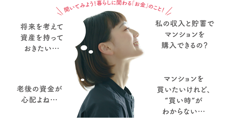 マンション購入ってギモンがいっぱい 将来を考えて資産を持っておきたい… 老後の資金が心配よね… 私の収入と貯蓄でマンションを購入できるの? マンションを買いたいけれど、'買い時'がわからない…
