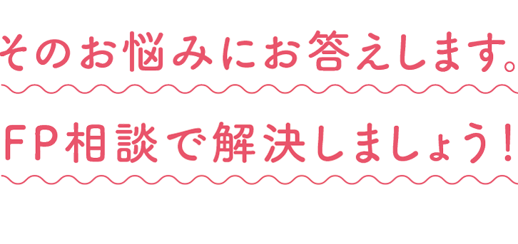 そのお悩みにお答えします。 FP相談で解決しましょう!