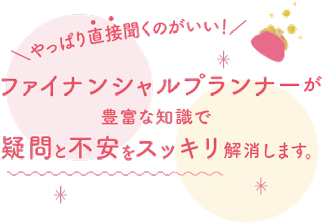 やっぱり直接聞くのがいい!ファイナンシャルプランナーが豊富な知識で疑問と不安をスッキリ解消します。